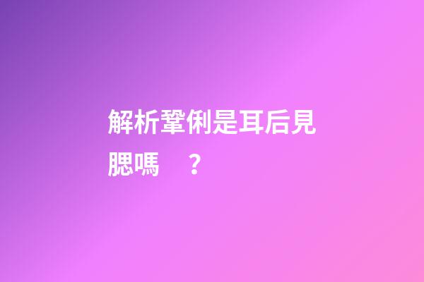 解析鞏俐是耳后見腮嗎？